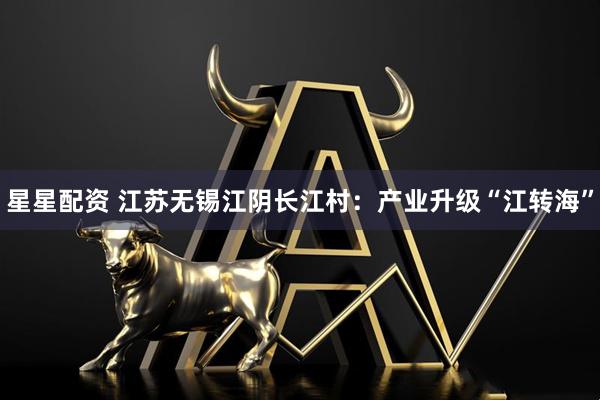 星星配资 江苏无锡江阴长江村：产业升级“江转海”