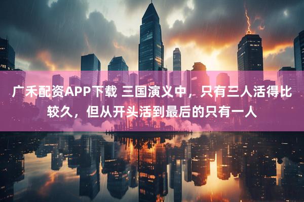 广禾配资APP下载 三国演义中，只有三人活得比较久，但从开头活到最后的只有一人