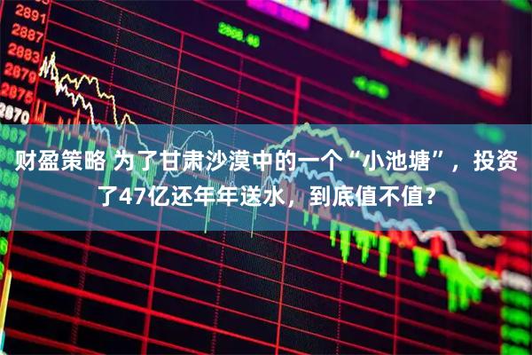 财盈策略 为了甘肃沙漠中的一个“小池塘”，投资了47亿还年年送水，到底值不值？
