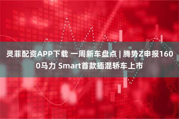 灵菲配资APP下载 一周新车盘点 | 腾势Z申报1600马力 Smart首款插混轿车上市